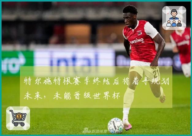 特尔施特根赛季终结后将着手规划未来，未能晋级世界杯