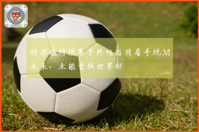 特尔施特根赛季终结后将着手规划未来，未能晋级世界杯